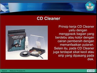CD Cleaner Prinsip kerja CD Cleaner yaitu dengan  menggosok bagian yang berdebu atau kotor dengan cairan pembersih dengan memanfaatkan putaran. Selain itu, pada CD Cleaner juga terdapat sikat kecil atau sirip yang dipasang pada disk. Modul 6 Melakukan Perawatan PC 