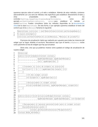 101
queremos ejecutar sobre el control, y el valor a establecer. Además de estos métodos, contamos
adicionalmente con una serie de métodos más específicos para establecer directamente el texto y
otras propiedades sencillas de los
controles TextView, ImageView, ProgressBary Chronometer, como por
ejemplo setTextViewText(idControl, valor) para establecer el textode un
control TextView. Pueden consultarse todos los métodos disponibles en la documentación
oficial de la clase RemoteViews. De esta forma, si por ejemplo queremos establecer el texto del
control cuyo id esLblMensaje haríamos lo siguiente:
1
2
RemoteViews controles = new RemoteViews(context.getPackageName(),
R.layout.miwidget);
controles.setTextViewText(R.id.LblMensaje, "Mensaje de prueba");
El proceso de actualización habrá que realizarlo por supuesto para todas las instancias del
widget que se hayan añadido al escritorio. Recordemos aquí que el evento onUpdate() recibe
como parámetro la lista de widgets que hay que actualizar.
Dicho esto, creo que ya podemos mostrar cómo quedaría el código de actualización de
nuestro widget:
1
2
3
4
5
6
7
8
9
10
11
12
13
14
15
16
17
18
19
20
21
22
23
24
25
26
27
28
@Override
public void onUpdate(Context context,
AppWidgetManager appWidgetManager,
int[] appWidgetIds) {
//Iteramos la lista de widgets en ejecución
for (int i = 0; i < appWidgetIds.length; i++)
{
//ID del widget actual
int widgetId = appWidgetIds[i];
//Actualizamos el widget actual
actualizarWidget(context, appWidgetManager, widgetId);
}
}
public static void actualizarWidget(Context context,
AppWidgetManager appWidgetManager, int widgetId)
{
//Recuperamos el mensaje personalizado para el widget actual
SharedPreferences prefs =
context.getSharedPreferences("WidgetPrefs",
Context.MODE_PRIVATE);
 