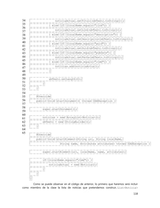 118
34
35
36
37
38
39
40
41
42
43
44
45
46
47
48
49
50
51
52
53
54
55
56
57
58
59
60
61
62
63
64
65
noticiaActual.setTitulo(sbTexto.toString());
} else if (localName.equals("link")) {
noticiaActual.setLink(sbTexto.toString());
} else if (localName.equals("description")) {
noticiaActual.setDescripcion(sbTexto.toString());
} else if (localName.equals("guid")) {
noticiaActual.setGuid(sbTexto.toString());
} else if (localName.equals("pubDate")) {
noticiaActual.setFecha(sbTexto.toString());
} else if (localName.equals("item")) {
noticias.add(noticiaActual);
}
sbTexto.setLength(0);
}
}
@Override
public void startDocument() throws SAXException {
super.startDocument();
noticias = new ArrayList<Noticia>();
sbTexto = new StringBuilder();
}
@Override
public void startElement(String uri, String localName,
String name, Attributes attributes) throws SAXException {
super.startElement(uri, localName, name, attributes);
if (localName.equals("item")) {
noticiaActual = new Noticia();
}
}
}
Como se puede observar en el código de anterior, lo primero que haremos será incluir
como miembro de la clase la lista de noticias que pretendemos construir, List<Noticia>
 
