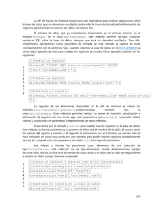 143
La API de SQLite de Android proporciona dos alternativas para realizar operaciones sobre
la base de datos que no devuelven resultados (entre ellas la inserción/actualización/eliminación de
registros, pero también la creación de tablas, de índices, etc).
El primero de ellos, que ya comentamos brevemente en el artículo anterior, es el
método execSQL() de la clase SQLiteDatabase. Este método permite ejecutar cualquier
sentencia SQL sobre la base de datos, siempre que ésta no devuelva resultados. Para ello,
simplemente aportaremos como parámetro de entrada de este método la cadena de texto
correspondiente con la sentencia SQL. Cuando creamos la base de datos en el post anterior ya
vimos algún ejemplo de esto para insertar los registros de prueba. Otros ejemplos podrían ser los
siguientes:
1
2
3
4
5
6
7
8
//Insertar un registro
db.execSQL("INSERT INTO Usuarios (usuario,email) VALUES
('usu1','usu1@email.com') ");
//Eliminar un registro
db.execSQL("DELETE FROM Usuarios WHERE usuario='usu1' ");
//Actualizar un registro
db.execSQL("UPDATE Usuarios SET email='nuevo@email.com' WHERE usuario='usu1'
");
La segunda de las alternativas disponibles en la API de Android es utilizar los
métodos insert(),update() y delete() proporcionados también con la
clase SQLiteDatabase. Estos métodos permiten realizar las tareas de inserción, actualización y
eliminación de registros de una forma algo más paramétrica que execSQL(), separando tablas,
valores y condiciones en parámetros independientes de estos métodos.
Empecemos por el método insert() para insertar nuevos registros en la base de datos.
Este método recibe tres parámetros, el primero de ellos será el nombre de la tabla, el tercero serán
los valores del registro a insertar, y el segundo lo obviaremos por el momento ya que tan sólo se
hace necesario en casos muy puntuales (por ejemplo para poder insertar registros completamente
vacíos), en cualquier otro caso pasaremos con valor null este segundo parámetro.
Los valores a insertar los pasaremos como elementos de una colección de
tipo ContentValues. Esta colección es de tipo diccionario, donde almacenaremos parejas
de clave-valor, donde la clave será el nombre de cada campo y el valor será el dato correspondiente
a insertar en dicho campo. Veamos un ejemplo:
1
2
3
4
5
6
7
//Creamos el registro a insertar como objeto ContentValues
ContentValues nuevoRegistro = new ContentValues();
nuevoRegistro.put("usuario", "usu10");
nuevoRegistro.put("email","usu10@email.com");
//Insertamos el registro en la base de datos
db.insert("Usuarios", null, nuevoRegistro);
 