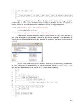 179
12
13
catch (Exception ex)
{
Log.e("Ficheros", "Error al escribir fichero a memoria interna");
}
Está bien, ya hemos creado un fichero de texto en la memoria interna, ¿pero dónde
exactamente? Tal como ocurría con las bases de datos SQLite, Android almacena por defecto los
ficheros creados en una ruta determinada, que en este caso seguirá el siguiente patrón:
/data/data/paquete_java/files/nombre_fichero
En mi caso particular, la ruta será
/data/data/net.sgoliver.android/files/prueba_int.txt
Si ejecutamos el código anterior podremos comprobar en el DDMS cómo el fichero se
crea correctamente en la ruta indicada (Al final del artículo hay un enlace a una aplicación de
ejemplo sencilla donde incluyo un botón por cada uno de los puntos que vamos a comentar en el
artículo).
Por otra parte, leer ficheros desde la memoria interna es igual de sencillo, y procederemos
de forma análoga, con la única diferencia de que utilizaremos el método openFileInput() para
abrir el fichero, y los métodos de lectura de java.io para leer el contenido.
1
2
3
4
5
6
7
8
9
10
11
12
13
14
try
{
BufferedReader fin =
new BufferedReader(
new InputStreamReader(
openFileInput("prueba_int.txt")));
String texto = fin.readLine();
fin.close();
}
catch (Exception ex)
{
 