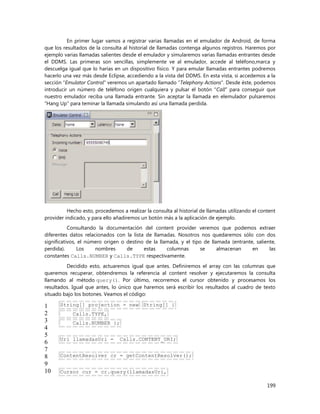 199
En primer lugar vamos a registrar varias llamadas en el emulador de Android, de forma
que los resultados de la consulta al historial de llamadas contenga algunos registros. Haremos por
ejemplo varias llamadas salientes desde el emulador y simularemos varias llamadas entrantes desde
el DDMS. Las primeras son sencillas, simplemente ve al emulador, accede al teléfono,marca y
descuelga igual que lo harías en un dispositivo físico. Y para emular llamadas entrantes podremos
hacerlo una vez más desde Eclipse, accediendo a la vista del DDMS. En esta vista, si accedemos a la
sección “Emulator Control” veremos un apartado llamado “Telephony Actions“. Desde éste, podemos
introducir un número de teléfono origen cualquiera y pulsar el botón “Call” para conseguir que
nuestro emulador reciba una llamada entrante. Sin aceptar la llamada en elemulador pulsaremos
“Hang Up” para teminar la llamada simulando así una llamada perdida.
Hecho esto, procedemos a realizar la consulta al historial de llamadas utilizando el content
provider indicado, y para ello añadiremos un botón más a la aplicación de ejemplo.
Consultando la documentación del content provider veremos que podemos extraer
diferentes datos relacionados con la lista de llamadas. Nosotros nos quedaremos sólo con dos
significativos, el número origen o destino de la llamada, y el tipo de llamada (entrante, saliente,
perdida). Los nombres de estas columnas se almacenan en las
constantes Calls.NUMBER y Calls.TYPE respectivamente.
Decidido esto, actuaremos igual que antes. Definiremos el array con las columnas que
queremos recuperar, obtendremos la referencia al content resolver y ejecutaremos la consulta
llamando al método query(). Por último, recorremos el cursor obtenido y procesamos los
resultados. Igual que antes, lo único que haremos será escribir los resultados al cuadro de texto
situado bajo los botones. Veamos el código:
1
2
3
4
5
6
7
8
9
10
String[] projection = new String[] {
Calls.TYPE,
Calls.NUMBER };
Uri llamadasUri = Calls.CONTENT_URI;
ContentResolver cr = getContentResolver();
Cursor cur = cr.query(llamadasUri,
 