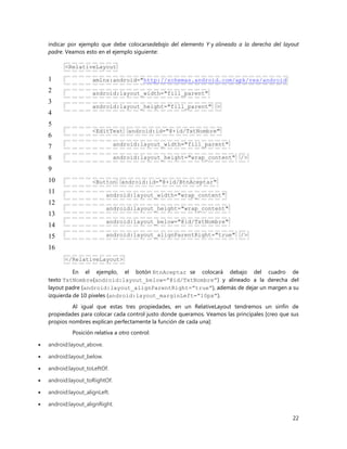22
indicar por ejemplo que debe colocarsedebajo del elemento Y y alineado a la derecha del layout
padre. Veamos esto en el ejemplo siguiente:
1
2
3
4
5
6
7
8
9
10
11
12
13
14
15
16
<RelativeLayout
xmlns:android="http://schemas.android.com/apk/res/android
android:layout_width="fill_parent"
android:layout_height="fill_parent" >
<EditText android:id="@+id/TxtNombre"
android:layout_width="fill_parent"
android:layout_height="wrap_content" />
<Button android:id="@+id/BtnAceptar"
android:layout_width="wrap_content"
android:layout_height="wrap_content"
android:layout_below="@id/TxtNombre"
android:layout_alignParentRight="true" />
</RelativeLayout>
En el ejemplo, el botón BtnAceptar se colocará debajo del cuadro de
texto TxtNombre(android:layout_below=”@id/TxtNombre”) y alineado a la derecha del
layout padre (android:layout_alignParentRight=”true”), además de dejar un margen a su
izquierda de 10 pixeles (android:layout_marginLeft=”10px”).
Al igual que estas tres propiedades, en un RelativeLayout tendremos un sinfín de
propiedades para colocar cada control justo donde queramos. Veamos las principales [creo que sus
propios nombres explican perfectamente la función de cada una]:
Posición relativa a otro control:
 android:layout_above.
 android:layout_below.
 android:layout_toLeftOf.
 android:layout_toRightOf.
 android:layout_alignLeft.
 android:layout_alignRight.
 