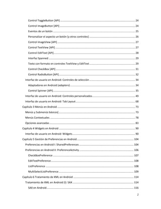 2
Control ToggleButton [API] ....................................................................................................... 24
Control ImageButton [API]........................................................................................................ 24
Eventos de un botón ................................................................................................................. 25
Personalizar el aspecto un botón [y otros controles] ............................................................... 26
Control ImageView [API]........................................................................................................... 27
Control TextView [API].............................................................................................................. 27
Control EditText [API]................................................................................................................ 28
Interfaz Spanned ....................................................................................................................... 29
Texto con formato en controles TextView y EditText............................................................... 29
Control CheckBox [API] ............................................................................................................. 31
Control RadioButton [API]......................................................................................................... 32
Interfaz de usuario en Android: Controles de selección............................................................... 34
Adaptadores en Android (adapters) ......................................................................................... 34
Control Spinner [API]................................................................................................................. 35
Interfaz de usuario en Android: Controles personalizados........................................................... 49
Interfaz de usuario en Android: Tab Layout.................................................................................. 68
Capítulo 3 Menús en Android ........................................................................................................... 73
Menús y Submenús básicos[......................................................................................................... 73
Menús Contextuales ..................................................................................................................... 78
Opciones avanzadas...................................................................................................................... 83
Capítulo 4 Widgets en Android ......................................................................................................... 90
Interfaz de usuario en Android: Widgets...................................................................................... 90
Capítulo 5 Gestión de Preferencias en Android.............................................................................. 104
Preferencias en Android I: SharedPreferences ........................................................................... 104
Preferencias en Android II: PreferenceActivity........................................................................... 106
CheckBoxPreference ............................................................................................................... 107
EditTextPreference.................................................................................................................. 108
ListPreference ......................................................................................................................... 108
MultiSelectListPreference....................................................................................................... 109
Capítulo 6 Tratamiento de XML en Android ................................................................................... 114
Tratamiento de XML en Android (I): SAX .................................................................................... 114
SAX en Android........................................................................................................................ 116
 