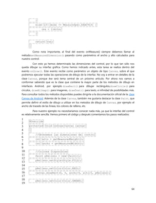 64
}
else if (modo == MeasureSpec.EXACTLY) {
res = limite;
}
return res;
}
Como nota importante, al final del evento onMeasure() siempre debemos llamar al
métodosetMeasuredDimension() pasando como parámetros el ancho y alto calculados para
nuestro control.
Con esto ya hemos determinado las dimensiones del control, por lo que tan sólo nos
queda dibujar su interfaz gráfica. Como hemos indicado antes, esta tarea se realiza dentro del
evento onDraw(). Este evento recibe como parámetro un objeto de tipo Canvas, sobre el que
podremos ejecutar todas las operaciones de dibujo de la interfaz. No voy a entrar en detalles de la
clase Canvas, porque ése será tema central de un próximo artículo. Por ahora nos vamos a
conformar sabiendo que es la clase que contiene la mayor parte de los métodos de dibujo en
interfaces Android, por ejemplo drawRect() para dibujar rectángulos,drawCircle() para
círculos, drawBitmap() para imagenes, drawText() para texto, e infinidad de posibilidades más.
Para consultar todos los métodos disponibles puedes dirigirte a la documentación oficial de la clase
Canvas de Android. Además de la clase Canvas, también me gustaría destacar la clase Paint, que
permite definir el estilo de dibujo a utilizar en los metodos de dibujo de Canvas, por ejemplo el
ancho de trazado de las líneas, los colores de relleno, etc.
Para nuestro ejemplo no necesitaríamos conocer nada más, ya que la interfaz del control
es relativamente sencilla. Vemos primero el código y después comentamos los pasos realizados:
1
2
3
4
5
6
7
8
9
10
11
12
13
14
15
16
17
18
19
@Override
protected void onDraw(Canvas canvas)
{
//Obtenemos las dimensiones del control
int alto = getMeasuredHeight();
int ancho = getMeasuredWidth();
//Colores Disponibles
Paint pRelleno = new Paint();
pRelleno.setStyle(Style.FILL);
pRelleno.setColor(Color.RED);
canvas.drawRect(0, 0, ancho/4, alto/2, pRelleno);
pRelleno.setColor(Color.GREEN);
 
