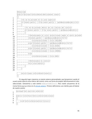 66
1
2
3
4
5
6
7
8
9
10
11
12
13
14
15
16
17
18
19
20
21
22
23
24
25
26
@Override
public boolean onTouchEvent(MotionEvent event)
{
//Si se ha pulsado en la zona superior
if (event.getY() > 0 && event.getY() < (getMeasuredHeight()/2))
{
//Si se ha pulsado dentro de los límites del control
if (event.getX() > 0 && event.getX() < getMeasuredWidth())
{
//Determinamos el color seleccionado según el punto pulsado
if(event.getX() > (getMeasuredWidth()/4)*3)
colorSeleccionado = Color.YELLOW;
else if(event.getX() > (getMeasuredWidth()/4)*2)
colorSeleccionado = Color.BLUE;
else if(event.getX() > (getMeasuredWidth()/4)*1)
colorSeleccionado = Color.GREEN;
else
colorSeleccionado = Color.RED;
//Refrescamos el control
this.invalidate();
}
}
return super.onTouchEvent(event);
}
En segundo lugar crearemos un evento externo personalizado, que lanzaremos cuando el
usuario pulse sobre la zona inferior del control, como una forma de aceptar definitivamente el color
seleccionado. Llamaremos a este evento onSelectedColor(). Para crearlo actuaremos de la
misma forma que ya vimos en el artículo anterior. Primero definiremos una interfaz para el listener
de nuestro evento:
1
2
3
4
5
6
package net.sgoliver.android;
public interface OnColorSelectedListener
{
void onColorSelected(int color);
}
 