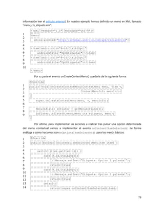 79
información leer el artículo anterior]. En nuestro ejemplo hemos definido un menú en XML llamado
“menu_ctx_etiqueta.xml“:
1
2
3
4
5
6
7
8
9
10
<?xml version="1.0" encoding="utf-8"?>
<menu
xmlns:android="http://schemas.android.com/apk/res/android">
<item android:id="@+id/CtxLblOpc1"
android:title="OpcEtiqueta1"></item>
<item android:id="@+id/CtxLblOpc2"
android:title="OpcEtiqueta2"></item>
</menu>
Por su parte el evento onCreateContextMenu() quedaría de la siguiente forma:
1
2
3
4
5
6
7
8
9
@Override
public void onCreateContextMenu(ContextMenu menu, View v,
ContextMenuInfo menuInfo)
{
super.onCreateContextMenu(menu, v, menuInfo);
MenuInflater inflater = getMenuInflater();
inflater.inflate(R.menu.menu_ctx_etiqueta, menu);
}
Por último, para implementar las acciones a realizar tras pulsar una opción determinada
del menú contextual vamos a implementar el evento onContextItemSelected() de forma
análoga a cómo hacíamos cononOptionsItemSelected() para los menús básicos:
1
2
3
4
5
6
7
8
9
10
11
12
13
14
@Override
public boolean onContextItemSelected(MenuItem item) {
switch (item.getItemId()) {
case R.id.CtxLblOpc1:
lblMensaje.setText("Etiqueta: Opcion 1 pulsada!");
return true;
case R.id.CtxLblOpc2:
lblMensaje.setText("Etiqueta: Opcion 2 pulsada!");
return true;
default:
return super.onContextItemSelected(item);
 