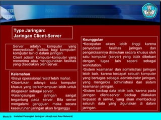 Server adalah komputer yang
menyediakan fasilitas bagi komputer-
komputer lain di dalam jaringan
Client adalah komputer-komputer yang
menerima atau menggunakan fasilitas
yang disediakan oleh server.
Instalasi Perangkat Jaringan Lokal(Local Area Network)Modul 9
Kelemahan
•Biaya operasional relatif lebih mahal.
•Diperlukan adanya satu komputer
khusus yang berkemampuan lebih untuk
ditugaskan sebagai server.
•Kelangsungan jaringan sangat
tergantung pada server. Bila server
mengalami gangguan maka secara
keseluruhan jaringan akan terganggu
Keunggulan
•Kecepatan akses lebih tinggi karena
penyediaan fasilitas jaringan dan
pengelolaannya dilakukan secara khusus oleh
satu komputer (server) yang tidak dibebani
dengan tugas lain seperti sebagai
workstation.
•Sistem keamanan dan administrasi jaringan
lebih baik, karena terdapat sebuah komputer
yang bertugas sebagai administrator jaringan,
yang mengelola administrasi dan sistem
keamanan jaringan.
•Sistem backup data lebih baik, karena pada
jaringan client-server backup dilakukan
terpusat di server, yang akan membackup
seluruh data yang digunakan di dalam
jaringan.
Type Jaringan:
Jaringan Client-Server
 