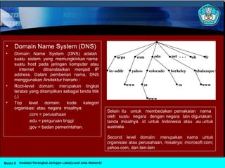 • Domain Name System (DNS)
• Domain Name System (DNS) adalah
suatu sistem yang memungkinkan nama
suatu host pada jaringan komputer atau
internet ditranslasikan menjadi IP
address. Dalam pemberian nama, DNS
menggunakan Arsitektur hierarki :
• Root-level domain: merupakan tingkat
teratas yang ditampilkan sebagai tanda titik
(.)
• Top level domain: kode kategori
organisasi atau negara misalnya:
.com = perusahaan
.edu = perguruan tinggi
.gov = badan pemerintahan.
Selain itu untuk membedakan pemakaian nama
oleh suatu negara dengan negara lain digunakan
tanda misalnya .id untuk Indonesia atau .au untuk
australia.
Second level domain: merupakan nama untuk
organisasi atau perusahaan, misalnya: microsoft.com;
yahoo.com, dan lain-lain
Instalasi Perangkat Jaringan Lokal(Local Area Network)Modul 9
 