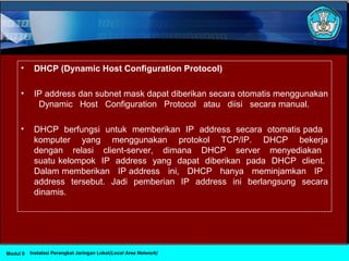 • DHCP (Dynamic Host Configuration Protocol)
• IP address dan subnet mask dapat diberikan secara otomatis menggunakan
Dynamic Host Configuration Protocol atau diisi secara manual.
• DHCP berfungsi untuk memberikan IP address secara otomatis pada
komputer yang menggunakan protokol TCP/IP. DHCP bekerja
dengan relasi client-server, dimana DHCP server menyediakan
suatu kelompok IP address yang dapat diberikan pada DHCP client.
Dalam memberikan IP address ini, DHCP hanya meminjamkan IP
address tersebut. Jadi pemberian IP address ini berlangsung secara
dinamis.
Instalasi Perangkat Jaringan Lokal(Local Area Network)Modul 9
 
