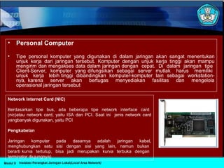 • Personal Computer
• Tipe personal komputer yang digunakan di dalam jaringan akan sangat menentukan
unjuk kerja dari jaringan tersebut. Komputer dengan unjuk kerja tinggi akan mampu
mengirim dan mengakses data dalam jaringan dengan cepat. Di dalam jaringan tipe
Client-Server, komputer yang difungsikan sebagai server mutlak harus memiliki
unjuk kerja lebih tinggi dibandingkan komputer-komputer lain sebagai workstation-
nya, karena server akan bertugas menyediakan fasilitas dan mengelola
operasional jaringan tersebut
Network Internet Card (NIC)
Berdasarkan tipe bus, ada beberapa tipe network interface card
(nic)atau network card, yaitu ISA dan PCI. Saat ini jenis network card
yangbanyak digunakan, yaitu PCI
Pengkabelan
Jaringan komputer pada dasarnya adalah jaringan kabel,
menghubungkan satu sisi dengan sisi yang lain, namun bukan
berarti kurva tertutup, bisa jadi merupakan kurva terbuka dengan
terminator diujungnya).
Instalasi Perangkat Jaringan Lokal(Local Area Network)Modul 9
 