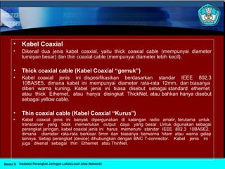 • Kabel Coaxial
• Dikenal dua jenis kabel coaxial, yaitu thick coaxial cable (mempunyai diameter
lumayan besar) dan thin coaxial cable (mempunyai diameter lebih kecil).
• Thick coaxial cable (Kabel Coaxial “gemuk”)
• Kabel coaxial jenis ini dispesifikasikan berdasarkan standar IEEE 802.3
10BASE5, dimana kabel ini mempunyai diameter rata-rata 12mm, dan biasanya
diberi warna kuning. Kabel jenis ini biasa disebut sebagai standard ethernet
atau thick Ethernet, atau hanya disingkat ThickNet, atau bahkan hanya disebut
sebagai yellow cable.
• Thin coaxial cable (Kabel Coaxial “Kurus”)
• Kabel coaxial jenis ini banyak dipergunakan di kalangan radio amatir, terutama untuk
transceiver yang tidak memerlukan output daya yang besar. Untuk digunakan sebagai
perangkat jaringan, kabel coaxial jenis ini harus memenuhi standar IEEE 802.3 10BASE2,
dimana diameter rata-rata berkisar 5mm dan biasanya berwarna hitam atau warna gelap
lainnya. Setiap perangkat (device) dihubungkan dengan BNC T-connector. Kabel jenis ini
juga dikenal sebagai thin Ethernet atau ThinNet.
Instalasi Perangkat Jaringan Lokal(Local Area Network)Modul 9
 