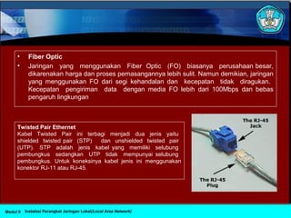 • Fiber Optic
• Jaringan yang menggunakan Fiber Optic (FO) biasanya perusahaan besar,
dikarenakan harga dan proses pemasangannya lebih sulit. Namun demikian, jaringan
yang menggunakan FO dari segi kehandalan dan kecepatan tidak diragukan.
Kecepatan pengiriman data dengan media FO lebih dari 100Mbps dan bebas
pengaruh lingkungan
Twisted Pair Ethernet
Kabel Twisted Pair ini terbagi menjadi dua jenis yaitu
shielded twisted pair (STP) dan unshielded twisted pair
(UTP). STP adalah jenis kabel yang memiliki selubung
pembungkus sedangkan UTP tidak mempunyai selubung
pembungkus. Untuk koneksinya kabel jenis ini menggunakan
konektor RJ-11 atau RJ-45.
Instalasi Perangkat Jaringan Lokal(Local Area Network)Modul 9
 
