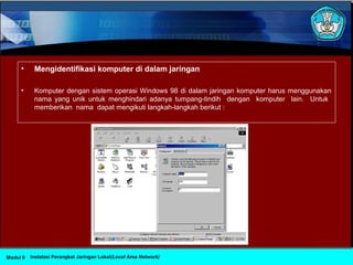 • Mengidentifikasi komputer di dalam jaringan
• Komputer dengan sistem operasi Windows 98 di dalam jaringan komputer harus menggunakan
nama yang unik untuk menghindari adanya tumpang-tindih dengan komputer lain. Untuk
memberikan nama dapat mengikuti langkah-langkah berikut :
Instalasi Perangkat Jaringan Lokal(Local Area Network)Modul 9
 