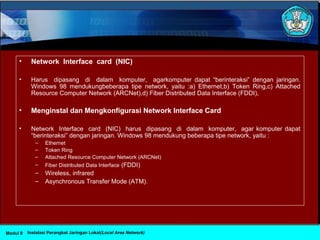 • Network Interface card (NIC)
• Harus dipasang di dalam komputer, agarkomputer dapat “berinteraksi” dengan jaringan.
Windows 98 mendukungbeberapa tipe network, yaitu :a) Ethernet,b) Token Ring,c) Attached
Resource Computer Network (ARCNet),d) Fiber Distributed Data Interface (FDDI),
• Menginstal dan Mengkonfigurasi Network Interface Card
• Network Interface card (NIC) harus dipasang di dalam komputer, agar komputer dapat
“berinteraksi” dengan jaringan. Windows 98 mendukung beberapa tipe network, yaitu :
– Ethernet
– Token Ring
– Attached Resource Computer Network (ARCNet)
– Fiber Distributed Data Interface (FDDI)
– Wireless, infrared
– Asynchronous Transfer Mode (ATM).
Instalasi Perangkat Jaringan Lokal(Local Area Network)Modul 9
 
