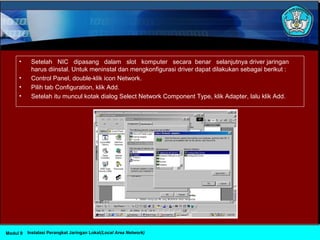 • Setelah NIC dipasang dalam slot komputer secara benar selanjutnya driver jaringan
harus diinstal. Untuk meninstal dan mengkonfigurasi driver dapat dilakukan sebagai berikut :
• Control Panel, double-klik icon Network.
• Pilih tab Configuration, klik Add.
• Setelah itu muncul kotak dialog Select Network Component Type, klik Adapter, lalu klik Add.
Instalasi Perangkat Jaringan Lokal(Local Area Network)Modul 9
 