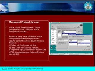• Menginstall Protokol Jaringan
• Untuk dapat “berkomunikasi” dalam
jaringan komputer, komputer harus
mempunyai protokol.
• Prosedur yang dapat dilakukan untuk
menginstall protokol jaringan adalah :
a)Buka Control Panel dan double-klik icon
Network.
b)Dalam tab Configurasi klik Add.
c)Pada kotak dialog Select Network
Component Type, pilih Protocol dan klik Add.
d)Pilih Manufacturer dan Network Protocol
dan klik OK.
Instalasi Perangkat Jaringan Lokal(Local Area Network)Modul 9
 