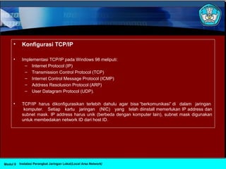 • Konfigurasi TCP/IP
• Implementasi TCP/IP pada Windows 98 meliputi:
– Internet Protocol (IP)
– Transmission Control Protocol (TCP)
– Internet Control Message Protocol (ICMP)
– Address Resolusion Protocol (ARP)
– User Datagram Protocol (UDP).
• TCP/IP harus dikonfigurasikan terlebih dahulu agar bisa “berkomunikasi” di dalam jaringan
komputer. Setiap kartu jaringan (NIC) yang telah diinstall memerlukan IP address dan
subnet mask. IP address harus unik (berbeda dengan komputer lain), subnet mask digunakan
untuk membedakan network ID dari host ID.
Instalasi Perangkat Jaringan Lokal(Local Area Network)Modul 9
 
