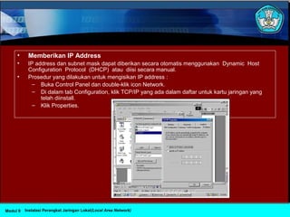 • Memberikan IP Address
• IP address dan subnet mask dapat diberikan secara otomatis menggunakan Dynamic Host
Configuration Protocol (DHCP) atau diisi secara manual.
• Prosedur yang dilakukan untuk mengisikan IP address :
– Buka Control Panel dan double-klik icon Network.
– Di dalam tab Configuration, klik TCP/IP yang ada dalam daftar untuk kartu jaringan yang
telah diinstall.
– Klik Properties.
Instalasi Perangkat Jaringan Lokal(Local Area Network)Modul 9
 