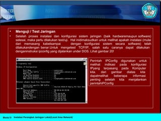 • Menguji / Test Jaringan
• Setelah proses instalasi dan konfigurasi sistem jaringan (baik hardwaremaupun software)
selesai, maka perlu dilakukan test/uji. Hal inidimaksudkan untuk melihat apakah instalasi (mulai
dari memasang kabelsampai dengan konfigurasi sistem secara software) telah
dilakukandengan benar.Untuk mengetest TCP/IP, salah satu caranya dapat dilakukan
denganinstruksi ipconfig yang dijalankan under DOS. Lihat gambar 20!
Perintah IPConfig digunakan untuk
melihat indikasi pada konfigurasi
IPyang terpasang pada Komputer
kita. dari gambar diatas kita
dapatmelihat beberapa informasi
penting setelah kita menjalankan
perintahIPConfig
Instalasi Perangkat Jaringan Lokal(Local Area Network)Modul 9
 