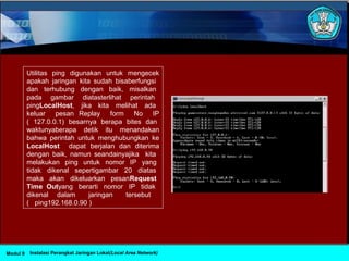 Utilitas ping digunakan untuk mengecek
apakah jaringan kita sudah bisaberfungsi
dan terhubung dengan baik, misalkan
pada gambar diatasterlihat perintah
pingLocalHost, jika kita melihat ada
keluar pesan Replay form No IP
( 127.0.0.1) besarnya berapa bites dan
waktunyaberapa detik itu menandakan
bahwa perintah untuk menghubungkan ke
LocalHost dapat berjalan dan diterima
dengan baik, namun seandainyajika kita
melakukan ping untuk nomor IP yang
tidak dikenal sepertigambar 20 diatas
maka akan dikeluarkan pesanRequest
Time Outyang berarti nomor IP tidak
dikenal dalam jaringan tersebut
( ping192.168.0.90 )
Instalasi Perangkat Jaringan Lokal(Local Area Network)Modul 9
 
