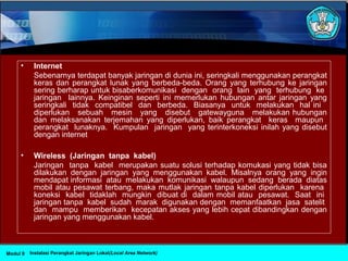 • Internet
Sebenarnya terdapat banyak jaringan di dunia ini, seringkali menggunakan perangkat
keras dan perangkat lunak yang berbeda-beda. Orang yang terhubung ke jaringan
sering berharap untuk bisaberkomunikasi dengan orang lain yang terhubung ke
jaringan lainnya. Keinginan seperti ini memerlukan hubungan antar jaringan yang
seringkali tidak compatibel dan berbeda. Biasanya untuk melakukan hal ini
diperlukan sebuah mesin yang disebut gatewayguna melakukan hubungan
dan melaksanakan terjemahan yang diperlukan, baik perangkat keras maupun
perangkat lunaknya. Kumpulan jaringan yang terinterkoneksi inilah yang disebut
dengan internet
• Wireless (Jaringan tanpa kabel)
Jaringan tanpa kabel merupakan suatu solusi terhadap komukasi yang tidak bisa
dilakukan dengan jaringan yang menggunakan kabel. Misalnya orang yang ingin
mendapat informasi atau melakukan komunikasi walaupun sedang berada diatas
mobil atau pesawat terbang, maka mutlak jaringan tanpa kabel diperlukan karena
koneksi kabel tidaklah mungkin dibuat di dalam mobil atau pesawat. Saat ini
jaringan tanpa kabel sudah marak digunakan dengan memanfaatkan jasa satelit
dan mampu memberikan kecepatan akses yang lebih cepat dibandingkan dengan
jaringan yang menggunakan kabel.
Instalasi Perangkat Jaringan Lokal(Local Area Network)Modul 9
 