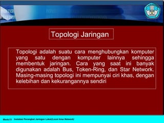 Topologi adalah suatu cara menghubungkan komputer
yang satu dengan komputer lainnya sehingga
membentuk jaringan. Cara yang saat ini banyak
digunakan adalah Bus, Token-Ring, dan Star Network.
Masing-masing topologi ini mempunyai ciri khas, dengan
kelebihan dan kekurangannya sendiri
Instalasi Perangkat Jaringan Lokal(Local Area Network)Modul 9
Topologi Jaringan
 