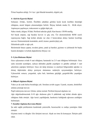 Üriner boşaltım sıklığı: 5-6 kez / gün İdrarda hematürü, oligürü yok.
4- Aktivite-Egzersiz Biçimi
Solunum: 24/dak., hırıltılı. Özellikle sabahları görülen kesik kesik özellikte öksürüğü
olduğunu, ancak balgam çıkaramadığını belirtti. İhtiyaç halinde maske O2 . 4lt/dk alıyor.
Aspirasyon yapılmıyor, trakeostomi ve göğüs tüpü yok.
Nabız ritmik, dolgun, 92/dak. Periferal nabızlar güçlü. Kan basıncı 150/90 mmHg.
Sol bacak ampute, sağ bacakta kuvvet ve güç orta. Üst ekstremitelerde ROM sınırlı
(operasyona bağlı). Sağ koltuk altında var olan 2 hemovaktan dolayı hareket kısıtlılığı
mevcut. Ekstremitelerde kontraktür, atrofi, tremor, paralizi/pleji yok.
Eklemlerde şişlik ve ağrı yok.
Beslenmede banyo yapma, tuvalete gitme, yatak içi hareket, giyinme ve yürümede bir başka
kişinin desteğine ve koltuk değneklerine ihtiyacı var.
5- Uyku-Dinlenme Biçimi
Gece uykusunun evinde 8 saat olduğunu, hastanede ise 2-3 saat olduğunu belirtmiştir. Gece
uyku arasında uyandığını, uykuya dalmakta güçlük yaşadığını ve gündüz yaklaşık 1 saat
şekerleme yaptığını belirtiyor. Gece sık takip alınması ve ameliyat bölgesindeki ağrıdan ve
drenaj tüplerinden dolayı pozisyon alamaması nedeniyle uyuyamadığını belirtiyor.
Uykusuzluk sonucu; yorgunluk, uyku hali, hatırlama güçlüğü, gerginlik/öfke yaşadığını
belirtiyor.
6- Bilişsel-Algılama Biçimi
Yakın ya da uzak hafıza bozukluğu yok. Sorulara cevabı uygun. Uyanık, oryante, direktifleri
anlama yeteneği mevcut.
Pupil reaksiyonu mevcut. Görme, işitme normal. Periferal duyusal algılama var.
Ağrı değerlendirmesinde 0-10 ağrı skalasına göre 8 şiddetinde sağ koltuk altında ağrısı
olduğunu ifade etmiştir. Ağrı kesici yapıldığında, hareketsiz kaldığında ağrısının azaldığını
belirtmiştir.
7- Kendini Algılama-Kavrama Biçimi
Şu anki sağlık probleminin kendisinde yetersizlik, huzursuzluk ve endişe yarattığını ifade
etmiştir.
Giyinme temiz ve düzgün. Göz iletişimi mevcut. Alçak ses tonu ile konuşuyor. İletişim şekli
rahat.
 