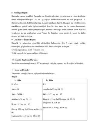 8- Rol-İlişki Biçimi
Bankadan memur emeklisi, 2 çocuğu var. Hastalık süresince çocuklarının ve eşinin kendisine
destek olduğunu belirtiyor. Eşi ve 2 çocuğuyla birlikte kendilerine ait evde yaşıyorlar. F.
Hanım hastalığıyla birlikte rollerinde değişim yaşadığını belirtti. Bacağını kaybettikten sonra
çocuklarıyla yeteri kadar ilgilenemediğini, kısa bir süre sonra da bu tanının konmasıyla
annelik görevlerini yerine getiremediğini, tanının konulduğu andan itibaren ölüm korkusu
yaşadığını, ayrıca ameliyattan sonra “zaten bir bacağım yoktu şimdi de yarım bir kadın
oldum” şeklinde belirtiyor.
9- Cinsellik ve Üreme Biçimi
Hastalık ve tedavisinin cinselliği etkilediğini belirtmiştir. Son 5 aydır eşiyle birlikte
olmadığını, göğsü alındıktan sonra bunun daha da zor olacağını belirtiyor.
Üreme organlarında akıntı ve lezyon yok.
Yıllık kontrollerini yaptırmadığını bildirmiştir.
10- Stres ile Baş Etme Durumu
Stresli durumunda örgü örmeyi, TV seyretmeyi, yürüyüş yapmayı tercih ettiğini belirtmiştir.
11- İnanç ve Değerler
Yaşamında en değerli şeyin sağlığı olduğunu belirtiyor.
İlaçlar
1. Gün 2. Gün
R 1-2-3
500 cc SF
500 cc %5 Dex
Aldolan 1x70 mg IM 22
Beloc 1x25 mg po 07
Duocid 375 mg 3x375 mg po 14- 22-
06
Metpamid tb. 3x10 mg po 14-22-06
R3
Aldolan 1x70 mg IM 22
Beloc 1x25 mg po 07
Duocid 375 mg 3x375 mg po 14- 22- 06
Metpamid tb. LH. po
Prosec tb. 2x20 mg po 10-22
 