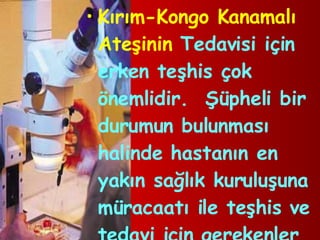Kırım-Kongo Kanamalı Ateşinin  Tedavisi için erken teşhis çok önemlidir.  Şüpheli bir durumun bulunması halinde hastanın en yakın sağlık kuruluşuna müracaatı ile teşhis ve tedavi için gerekenler yapılabilmektedir. 