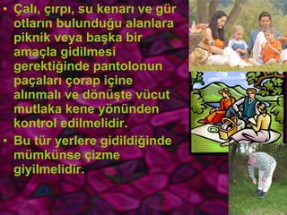 Çalı, çırpı, su kenarı ve gür otların bulunduğu alanlara piknik veya başka bir amaçla gidilmesi gerektiğinde pantolonun paçaları çorap içine alınmalı ve dönüşte vücut mutlaka kene yönünden kontrol edilmelidir.  Bu tür yerlere gidildiğinde mümkünse çizme giyilmelidir. 