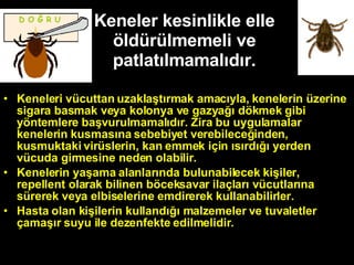Keneler kesinlikle elle öldürülmemeli ve patlatılmamalıdır. Keneleri vücuttan uzaklaştırmak amacıyla, kenelerin üzerine sigara basmak veya kolonya ve gazyağı dökmek gibi yöntemlere başvurulmamalıdır. Zira bu uygulamalar kenelerin kusmasına sebebiyet verebileceğinden, kusmuktaki virüslerin, kan emmek için ısırdığı yerden vücuda girmesine neden olabilir. Kenelerin yaşama alanlarında bulunabilecek kişiler, repellent olarak bilinen böceksavar ilaçları vücutlarına sürerek veya elbiselerine emdirerek kullanabilirler. Hasta olan kişilerin kullandığı malzemeler ve tuvaletler çamaşır suyu ile dezenfekte edilmelidir. D O Ğ R U 