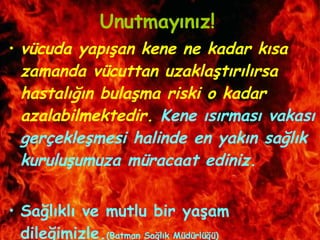 Unutmayınız! vücuda yapışan kene ne kadar kısa zamanda vücuttan uzaklaştırılırsa hastalığın bulaşma riski o kadar azalabilmektedir.  Kene ısırması vakası gerçekleşmesi halinde en yakın sağlık kuruluşumuza müracaat ediniz. Sağlıklı ve mutlu bir yaşam dileğimizle. (Batman Sağlık Müdürlüğü) 