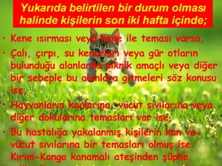 Yukarıda belirtilen bir durum olması halinde kişilerin son iki hafta içinde; Kene ısırması veya kene ile teması varsa, Çalı, çırpı, su kenarları veya gür otların bulunduğu alanlarda piknik amaçlı veya diğer bir sebeple bu alanlara gitmeleri söz konusu ise, Hayvanların kanlarına, vücut sıvılarına veya diğer dokularına temasları var ise, Bu hastalığa yakalanmış kişilerin kan ve vücut sıvılarına bir temasları olmuş ise Kırım-Kongo kanamalı ateşinden şüphe edilmeli ve  vakit kaybetmeden en yakın sağlık kuruluşuna başvurulmalıdır. 
