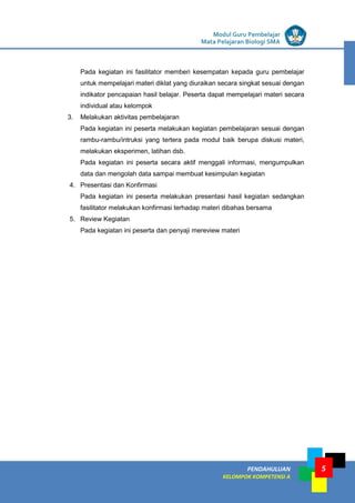 LISTRIK untuk SMP
PENDAHULUAN
KELOMPOK KOMPETENSI A
Modul Guru Pembelajar
Mata Pelajaran Biologi SMA
5
Pada kegiatan ini fasilitator memberi kesempatan kepada guru pembelajar
untuk mempelajari materi diklat yang diuraikan secara singkat sesuai dengan
indikator pencapaian hasil belajar. Peserta dapat mempelajari materi secara
individual atau kelompok
3. Melakukan aktivitas pembelajaran
Pada kegiatan ini peserta melakukan kegiatan pembelajaran sesuai dengan
rambu-rambu/intruksi yang tertera pada modul baik berupa diskusi materi,
melakukan eksperimen, latihan dsb.
Pada kegiatan ini peserta secara aktif menggali informasi, mengumpulkan
data dan mengolah data sampai membuat kesimpulan kegiatan
4. Presentasi dan Konfirmasi
Pada kegiatan ini peserta melakukan presentasi hasil kegiatan sedangkan
fasilitator melakukan konfirmasi terhadap materi dibahas bersama
5. Review Kegiatan
Pada kegiatan ini peserta dan penyaji mereview materi
 