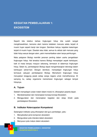 6 KEGIATAN PEMBELAJARAN 1: EKOSISTEM
KELOMPOK KOMPETENSI A
A. Tujuan
Setelah mempelajari uraian materi dalam modul ini, diharapkan peserta dapat:
1. Mendeskripsikan dan menerapkan konsep-konsep Ekosistem.
2. Menggunakan dan menerapkan kegiatan dan sikap ilmiah pada
pembelajaran Ekosistem.
B. Indikator Ketercapaian Kompetensi
Sedangkan indikator yang diharapkan dari guru pembelajar, yaitu:
1. Menyebutkan jenis komponen ekosistem
2. Menguraikan pola interaksi dalam ekosistem
3. Menyusun pola makan dalam ekosistem
KEGIATAN PEMBELAJARAN 1:
EKOSISTEM
Seperti kita ketahui bahwa lingkungan hidup kita sudah sangat
mengkhawatirkan, bencana alam karena kelalaian manusia selalu terjadi di
musim hujan seperti banjir dan longsor. Demikian halnya, kejadian kekeringan
terjadi di musim hujan. Disadari atau tidak, semua itu akibat ulah manusia yang
tidak hidup sesuai dengan alam, yakni memanfaatkan alam tanpa perhitungan.
Mata pelajaran Biologi memiliki peranan penting dalam usaha pengelolaan
lingkungan hidup. Hal tersebut karena Biologi mempelajari aspek kehidupan,
baik di masa lampau maupun sekarang, termasuk di dalamnya lingkungan
hidup. Selain itu, pembelajaran Biologi dapat mengembangkan teknologi dalam
kehidupan sehari-hari. Dengan demikian, mempelajari lingkungan hidup
termasuk cakupan pembelajaran Biologi. Memahami lingkungan hidup
merupakan tanggung jawab setiap warga negara untuk memeliharanya. Di
samping itu, setiap organisme memerlukan lingkungan sebagai tempat
hidupnya.
 