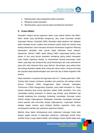 LISTRIK untuk SMP
KEGIATAN PEMBELAJARAN 1: EKOSISTEM
KELOMPOK KOMPETENSI A
ModulGuru Pembelajar
Mata Pelajaran Biologi SMA
7
4. Mendiskusikan siklus biogeokimia dalam ekosistem
5. Mengenal suksesi ekosistem
6. Mendiskusikan upaya manusia dalam pemeliharaan ekosistem.
C. Uraian Materi
Ekosistem meliputi semua organisme dalam suatu daerah tertentu dan faktor-
faktor abiotik yang berinteraksi dengannya, atau suatu komunitas dengan
lingkungan fisiknya. (Campbell, 2004). Ekosistem dapat dipahami dan dipelajari
dalam berbagai ukuran, asalkan ada komponen pokok (biotik dan abiotik) yang
bekerja bersamaan untuk mencapai semacam kemantapan fungsional. Memang
kebanyakan ekosistem tidak pernah dapat ditentukan benar batasan-
batasannya. Reiners (1986), dalam Stilling (1992), berpendapat bahwa untuk
alasan ini dan yang lainnya ekosistem hendaknya paling sedikit merupakan
suatu tingkat organisasi ekologi. Ia menyarankan tentang kekurangan suatu
sistem yang logis dari prinsip-prinsip yang berhubungan dan suatu pemahaman
yang baik serta keluasan fokus yang diterima. Keuntungan yang paling besar
dari ekologi ekosistem adalah aliran energi dan siklus nutrien, dimana komunitas
dan populasi dapat diperbandingkan satu sama lain dan di dalam tingkatan trofik
tertentu.
Istilah ekosistem ini pertama kali digunakan oleh A.C. Tansley pada tahun 1935.
Tansley telah banyak membantu penelitian dan pemikiran ahli ekologi modern
lainnya. Friederich (1930) menggunakan istilah holocoen, sedangkan
Thienemenn (1939) menggunakan biosistem untuk istilah ekosistem ini. Tetapi
sampai sekarang yang sering digunakan adalah istilah ekosistem. Ilmu yang
mempelajari tentang ekosistem ini disebut juga ekologi, yang dibedakan lagi
menjadi autekologi dan sinekologi. Autekologi mempelajari hubungan antara
individu dengan lingkungannya. Sedangkan sinekologi mempelajari hubungan
antara populasi atau komunitas dengan lingkungannya. Lingkungan diartikan
sebagai segala sesuatu yang terdapat disekitar organisme hidup yang
mempengaruhi perilaku dan reproduksi organisme tersebut.
Makhluk hidup dalam kehidupannya akan melakukan hubungan timbal balik
dengan segala sesuatu di lingkungan sekitarnya. Lingkungan tempat hidup
makhluk hidup ini juga disebut habitat. Ada berbagai macam habitat tetapi pada
 