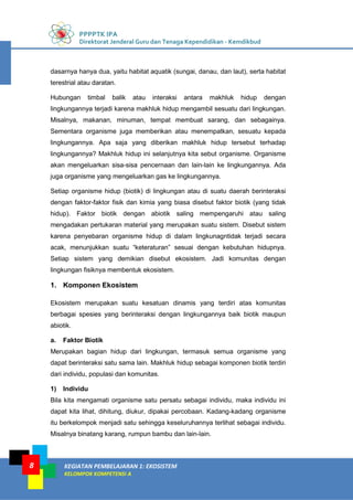 PPPPTK IPA
Direktorat Jenderal Guru dan Tenaga Kependidikan - Kemdikbud
KEGIATAN PEMBELAJARAN 1: EKOSISTEM
KELOMPOK KOMPETENSI A
8
dasarnya hanya dua, yaitu habitat aquatik (sungai, danau, dan laut), serta habitat
terestrial atau daratan.
Hubungan timbal balik atau interaksi antara makhluk hidup dengan
lingkungannya terjadi karena makhluk hidup mengambil sesuatu dari lingkungan.
Misalnya, makanan, minuman, tempat membuat sarang, dan sebagainya.
Sementara organisme juga memberikan atau menempatkan, sesuatu kepada
lingkungannya. Apa saja yang diberikan makhluk hidup tersebut terhadap
lingkungannya? Makhluk hidup ini selanjutnya kita sebut organisme. Organisme
akan mengeluarkan sisa-sisa pencernaan dan lain-lain ke lingkungannya. Ada
juga organisme yang mengeluarkan gas ke lingkungannya.
Setiap organisme hidup (biotik) di lingkungan atau di suatu daerah berinteraksi
dengan faktor-faktor fisik dan kimia yang biasa disebut faktor biotik (yang tidak
hidup). Faktor biotik dengan abiotik saling mempengaruhi atau saling
mengadakan pertukaran material yang merupakan suatu sistem. Disebut sistem
karena penyebaran organisme hidup di dalam lingkunagntidak terjadi secara
acak, menunjukkan suatu “keteraturan” sesuai dengan kebutuhan hidupnya.
Setiap sistem yang demikian disebut ekosistem. Jadi komunitas dengan
lingkungan fisiknya membentuk ekosistem.
1. Komponen Ekosistem
Ekosistem merupakan suatu kesatuan dinamis yang terdiri atas komunitas
berbagai spesies yang berinteraksi dengan lingkungannya baik biotik maupun
abiotik.
a. Faktor Biotik
Merupakan bagian hidup dari lingkungan, termasuk semua organisme yang
dapat berinteraksi satu sama lain. Makhluk hidup sebagai komponen biotik terdiri
dari individu, populasi dan komunitas.
1) Individu
Bila kita mengamati organisme satu persatu sebagai individu, maka individu ini
dapat kita lihat, dihitung, diukur, dipakai percobaan. Kadang-kadang organisme
itu berkelompok menjadi satu sehingga keseluruhannya terlihat sebagai individu.
Misalnya binatang karang, rumpun bambu dan lain-lain.
 