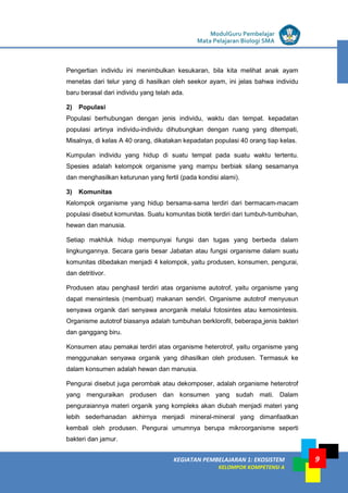LISTRIK untuk SMP
KEGIATAN PEMBELAJARAN 1: EKOSISTEM
KELOMPOK KOMPETENSI A
ModulGuru Pembelajar
Mata Pelajaran Biologi SMA
9
Pengertian individu ini menimbulkan kesukaran, bila kita melihat anak ayam
menetas dari telur yang di hasilkan oleh seekor ayam, ini jelas bahwa individu
baru berasal dari individu yang telah ada.
2) Populasi
Populasi berhubungan dengan jenis individu, waktu dan tempat. kepadatan
populasi artinya individu-individu dihubungkan dengan ruang yang ditempati,
Misalnya, di kelas A 40 orang, dikatakan kepadatan populasi 40 orang tiap kelas.
Kumpulan individu yang hidup di suatu tempat pada suatu waktu tertentu.
Spesies adalah kelompok organisme yang mampu berbiak silang sesamanya
dan menghasilkan keturunan yang fertil (pada kondisi alami).
3) Komunitas
Kelompok organisme yang hidup bersama-sama terdiri dari bermacam-macam
populasi disebut komunitas. Suatu komunitas biotik terdiri dari tumbuh-tumbuhan,
hewan dan manusia.
Setiap makhluk hidup mempunyai fungsi dan tugas yang berbeda dalam
lingkungannya. Secara garis besar Jabatan atau fungsi organisme dalam suatu
komunitas dibedakan menjadi 4 kelompok, yaitu produsen, konsumen, pengurai,
dan detritivor.
Produsen atau penghasil terdiri atas organisme autotrof, yaitu organisme yang
dapat mensintesis (membuat) makanan sendiri. Organisme autotrof menyusun
senyawa organik dari senyawa anorganik melalui fotosintes atau kemosintesis.
Organisme autotrof biasanya adalah tumbuhan berklorofil, beberapa jenis bakteri
dan ganggang biru.
Konsumen atau pemakai terdiri atas organisme heterotrof, yaitu organisme yang
menggunakan senyawa organik yang dihasilkan oleh produsen. Termasuk ke
dalam konsumen adalah hewan dan manusia.
Pengurai disebut juga perombak atau dekomposer, adalah organisme heterotrof
yang menguraikan produsen dan konsumen yang sudah mati. Dalam
penguraiannya materi organik yang kompleks akan diubah menjadi materi yang
lebih sederhanadan akhirnya menjadi mineral-mineral yang dimanfaatkan
kembali oleh produsen. Pengurai umumnya berupa mikroorganisme seperti
bakteri dan jamur.
 