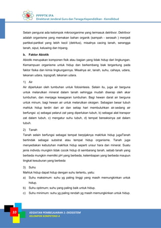 PPPPTK IPA
Direktorat Jenderal Guru dan Tenaga Kependidikan - Kemdikbud
KEGIATAN PEMBELAJARAN 1: EKOSISTEM
KELOMPOK KOMPETENSI A
10
Selain pengurai ada kelompok mikroorganime yang termasuk detritivor. Detritivor
adalah organisme yang memakan bahan organik (sampah - serasah ) menjadi
partikel-partikel yang lebih kecil (detritus), misalnya cacing tanah, serangga
tanah, siput, keluwing dan tripang.
b. Faktor Abiotik
Abiotik merupakan komponen fisik atau bagian yang tidak hidup dari lingkungan.
Kemampuan organisme untuk hidup dan berkembang biak tergantung pada
faktor fisika dan kimia lingkungannya. Misalnya air, tanah, suhu, cahaya, udara,
tekanan udara, topografi, tekanan udara.
1) Air
Air diperlukan oleh tumbuhan untuk fotosintesis. Selain itu, juga air berguna
untuk melarutkan mineral dalam tanah sehingga mudah diserap oleh akar
tumbuhan, dan menjaga kesegaran tumbuhan. Bagi hewan darat air berguna
untuk minum, bagi hewan air untuk melarutkan oksigen. Sebagian besar tubuh
mahluk hidup terdiri dari air dan setiap hari membutuhkan air.sedang air
berfungsi: a) sebagai pelarut zat yang diperlukan tubuh, b) sebagai alat transpor
zat dalam tubuh, c) mengatur suhu tubuh, d) tempat bereaksinya zat dalam
tubuh.
2) Tanah
Tanah selain berfungsi sebagai tempat berpijaknya makhluk hidup jugaTanah
bertindak sebagai substrat atau tempat hidup organisme. Tanah juga
menyediakan kebutuhan makhluk hidup seperti unsur hara dan mineral. Suatu
jenis individu mungkin tidak cocok hidup di sembarang tanah, sebab tanah yang
berbeda mungkin memiliki pH yang berbeda, kelembapan yang berbeda maupun
tingkat kesuburan yang berbeda
3) Suhu
Mahluk hidup dapat hidup dengan suhu tertentu, yaitu:
a) Suhu maksimum: suhu yg paling tinggi yang masih memungkinkan untuk
hidup.
b) Suhu optimum; suhu yang paling baik untuk hidup.
c) Suhu minimum: suhu yg paling rendah yg masih memungkinkan untuk hidup.
 