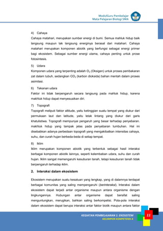 LISTRIK untuk SMP
KEGIATAN PEMBELAJARAN 1: EKOSISTEM
KELOMPOK KOMPETENSI A
ModulGuru Pembelajar
Mata Pelajaran Biologi SMA
11
4) Cahaya
Cahaya matahari, merupakan sumber energi di bumi. Semua mahluk hidup baik
langsung maupun tak langsung energinya berasal dari matahari. Cahaya
matahari merupakan komponen abiotik yang berfungsi sebagai energi primer
bagi ekosistem. Sebagai sumber energi utama, cahaya penting untuk prose
fotosintesis.
5) Udara
Komponen udara yang terpenting adalah O2 (Oksigen) untuk proses pembakaran
zat dalam tubuh, sedangkan CO2 (karbon dioksida) bahan mentah dalam proses
asimilasi.
6) Tekanan udara
Faktor ini tidak berpengaruh secara langsung pada mahluk hidup, karena
makhluk hidup dapat menyesuaikan diri.
7) Topografi
Topografi meliputi faktor altitude, yaitu ketinggian suatu tempat yang diukur dari
permukaan laut dan latitude, yaitu letak lintang yang diukur dari garis
khatulistiwa. Topografi mempunyai pengaruh yang besar terhadap penyebaran.
makhluk hidup yang tampak jelas pada penyebaran tumbuhan. Hal ini
disebabkan adanya perbedaan topografi yang mengakibatkan intensitas cahaya,
suhu, dan curah hujan berbeda-beda di setiap tempat.
8) Iklim
Iklim merupakan komponen abiotik yang terbentuk sebagai hasil interaksi
berbagai komponen abiotik lainnya, seperti kelembaban udara, suhu dan curah
hujan. Iklim sangat memengaruhi kesuburan tanah, tetapi kesuburan tanah tidak
berpengaruh terhadap iklim.
2. Interaksi dalam ekosistem
Ekosistem merupakan suatu kesatuan yang lengkap, yang di dalamnya terdapat
berbagai komunitas yang saling mempengaruhi (berinteraksi). lnteraksi dalam
ekosistem dapat terjadi antar organisme maupun antara organisme dengan
lingkungannya. Hubungan antar organisme dapat bersifat saling
menguntungkan, merugikan, bahkan saling berkompetisi. Pola-pola interaksi
dalam ekosistem dapat berupa interaksi antar faktor biotik maupun antara faktor
 
