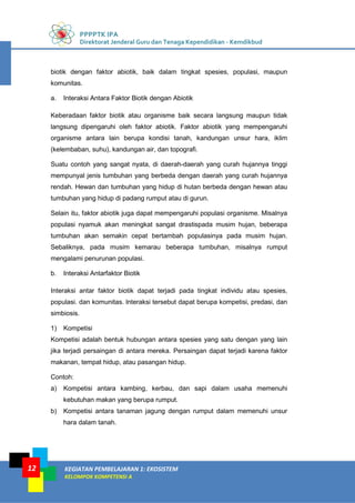 PPPPTK IPA
Direktorat Jenderal Guru dan Tenaga Kependidikan - Kemdikbud
KEGIATAN PEMBELAJARAN 1: EKOSISTEM
KELOMPOK KOMPETENSI A
12
biotik dengan faktor abiotik, baik dalam tingkat spesies, populasi, maupun
komunitas.
a. Interaksi Antara Faktor Biotik dengan Abiotik
Keberadaan faktor biotik atau organisme baik secara langsung maupun tidak
langsung dipengaruhi oleh faktor abiotik. Faktor abiotik yang mempengaruhi
organisme antara lain berupa kondisi tanah, kandungan unsur hara, iklim
(kelembaban, suhu), kandungan air, dan topografi.
Suatu contoh yang sangat nyata, di daerah-daerah yang curah hujannya tinggi
mempunyal jenis tumbuhan yang berbeda dengan daerah yang curah hujannya
rendah. Hewan dan tumbuhan yang hidup di hutan berbeda dengan hewan atau
tumbuhan yang hidup di padang rumput atau di gurun.
Selain itu, faktor abiotik juga dapat mempengaruhi populasi organisme. Misalnya
populasi nyamuk akan meningkat sangat drastispada musim hujan, beberapa
tumbuhan akan semakin cepat bertambah populasinya pada musim hujan.
Sebaliknya, pada musim kemarau beberapa tumbuhan, misalnya rumput
mengalami penurunan populasi.
b. Interaksi Antarfaktor Biotik
Interaksi antar faktor biotik dapat terjadi pada tingkat individu atau spesies,
populasi. dan komunitas. lnteraksi tersebut dapat berupa kompetisi, predasi, dan
simbiosis.
1) Kompetisi
Kompetisi adalah bentuk hubungan antara spesies yang satu dengan yang lain
jika terjadi persaingan di antara mereka. Persaingan dapat terjadi karena faktor
makanan, tempat hidup, atau pasangan hidup.
Contoh:
a) Kompetisi antara kambing, kerbau, dan sapi dalam usaha memenuhi
kebutuhan makan yang berupa rumput.
b) Kompetisi antara tanaman jagung dengan rumput dalam memenuhi unsur
hara dalam tanah.
 