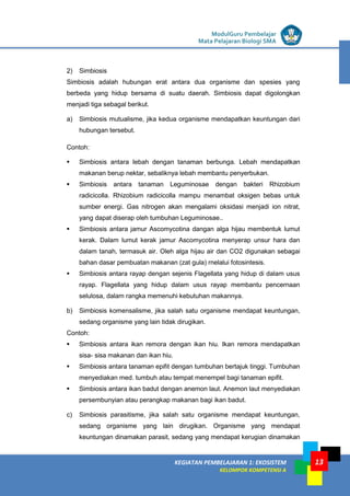 LISTRIK untuk SMP
KEGIATAN PEMBELAJARAN 1: EKOSISTEM
KELOMPOK KOMPETENSI A
ModulGuru Pembelajar
Mata Pelajaran Biologi SMA
13
2) Simbiosis
Simbiosis adalah hubungan erat antara dua organisme dan spesies yang
berbeda yang hidup bersama di suatu daerah. Simbiosis dapat digolongkan
menjadi tiga sebagal berikut.
a) Simbiosis mutualisme, jika kedua organisme mendapatkan keuntungan dari
hubungan tersebut.
Contoh:
 Simbiosis antara Iebah dengan tanaman berbunga. Lebah mendapatkan
makanan berup nektar, sebaliknya lebah membantu penyerbukan.
 Simbiosis antara tanaman Leguminosae dengan bakteri Rhizobium
radicicolla. Rhizobium radicicolla mampu menambat oksigen bebas untuk
sumber energi. Gas nitrogen akan mengalami oksidasi menjadi ion nitrat,
yang dapat diserap oleh tumbuhan Leguminosae..
 Simbiosis antara jamur Ascomycotina dangan alga hijau membentuk lumut
kerak. Dalam lumut kerak jamur Ascomycotina menyerap unsur hara dan
dalam tanah, termasuk air. Oleh alga hijau air dan CO2 digunakan sebagai
bahan dasar pembuatan makanan (zat gula) rnelalui fotosintesis.
 Simbiosis antara rayap dengan sejenis Flagellata yang hidup di dalam usus
rayap. Flagellata yang hidup dalam usus rayap membantu pencernaan
selulosa, dalam rangka memenuhi kebutuhan makannya.
b) Simbiosis komensalisme, jika salah satu organisme mendapat keuntungan,
sedang organisme yang lain tidak dirugikan.
Contoh:
 Simbiosis antara ikan remora dengan ikan hiu. Ikan remora mendapatkan
sisa- sisa makanan dan ikan hiu.
 Simbiosis antara tanaman epifit dengan tumbuhan bertajuk tinggi. Tumbuhan
menyediakan med. tumbuh atau tempat menempel bagi tanaman epifit.
 Simbiosis antara ikan badut dengan anemon laut. Anemon laut menyediakan
persembunyian atau perangkap makanan bagi ikan badut.
c) Simbiosis parasitisme, jika salah satu organisme mendapat keuntungan,
sedang organisme yang lain dirugikan. Organisme yang mendapat
keuntungan dinamakan parasit, sedang yang mendapat kerugian dinamakan
 