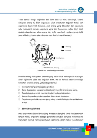 LISTRIK untuk SMP
KEGIATAN PEMBELAJARAN 1: EKOSISTEM
KELOMPOK KOMPETENSI A
ModulGuru Pembelajar
Mata Pelajaran Biologi SMA
19
Tidak semua energi berpindah dan trofik satu ke trofik berikutnya, karena
sebagian energi itu telah digunakan untuk melakukan kegiatan hidup oleh
organisme dalam trofik tensebut. Jadi, energi yang diteruskan dan organisme
satu (produsen) menuju organisme yang lain (konsumen) selalu lebih kecil.
Apabila digambarkan, aliran energi dan trofik yang Iebih rendah menuju trofik
yang lebih tinggi merupakan piramida, dan disebut piramida energi.
Gambar 1.4 Aliran energi dan materi
Piramida energi merupakan piramida yang ideal untuk menunjukkan hubungan
antar organisme pada tiap tingkatan trofik. Hal ini karena adanya beberapa
kelebihan piramida energi, yaitu sebagai berikut:
1) Mempertimbangkan kecepatan produksi.
2) Berat dua spesies yang sama tidak berarti memiliki energi yang sama.
3) Dapat digunakan untuk membandingkan berbagai ekosistem.
4) Mementingkan kedudukan populasi dalam suatu ekosistem.
5) Dapat mengetahui konsumen yang paling produktif ditinjau dan sisi keluaran
energi.
3. Siklus Biogeokimia
Daur biogeokimia adalah siklus yang melibatkan senyawa kimia yang berpindah
tempat melalui organisme sebagai perantara kemudian senyawa ini kembali ke
lingkungan fisiknya. Pembangun tubuh organisme adálah mateni yang tersusun
 