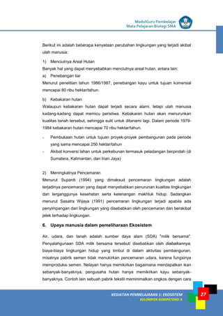 LISTRIK untuk SMP
KEGIATAN PEMBELAJARAN 1: EKOSISTEM
KELOMPOK KOMPETENSI A
ModulGuru Pembelajar
Mata Pelajaran Biologi SMA
27
Berikut ini adalah beberapa kenyataan perubahan lingkungan yang terjadi akibat
ulah manusia:
1) Menciutnya Areal Hutan
Banyak hal yang dapat menyebabkan menciutnya areal hutan, antara lain:
a) Penebangan liar
Menurut penelitian tahun 1986/1987, penebangan kayu untuk tujuan komersial
mencapai 80 ribu hektar/tahun.
b) Kebakaran hutan
Walaupun kebakaran hutan dapat terjadi secara alami, tetapi ulah manusia
kadang-kadang dapat memicu peristiwa. Kebakaran hutan akan menurunkan
kualitas tanah tersebut, sehingga sulit untuk ditanami lagi. Dalam periode 1979-
1984 kebakaran hutan mencapai 70 ribu hektar/tahun.
- Pembukaan hutan untuk tujuan proyek-proyek pembangunan pada periode
yang sama mencapai 250 hektar/tahun
- Akibat konversi lahan untuk perkebunan termasuk peladangan berpindah (di
Sumatera, Kalimantan, dan Irian Jaya)
2) Meningkatnya Pencemaran
Menurut Supardi (1994) yang dimaksud pencemaran lingkungan adalah
terjadinya pencemaran yang dapat menyebabkan penurunan kualitas lingkungan
dan terganggunya kesehatan serta ketenangan makhluk hidup. Sedangkan
menurut Sasatra Wijaya (1991) pencemaran lingkungan terjadi apabila ada
penyimpangan dari lingkungan yang disebabkan oleh pencemaran dan berakibat
jelek terhadap lingkungan.
6. Upaya manusia dalam pemeliharaan Ekosistem
Air, udara, dan tanah adalah sumber daya alam (SDA) "milik bersama".
Penyalahgunaan SDA milik bersama tersebut/ disebabkan oleh diabaikannya,
biaya-biaya lingkungan hidup yang timbul di dalam aktivitas pembangunan,
misalnya pabrik semen tidak menukirkan pencemaran udara, karena fungsinya
memproduksi semen. Nelayan hanya memikirkan bagaimana mendapatkan ikan
sebanyak-banyaknya, pengusaha hutan hanya memikirkan kayu sebanyak-
banyaknya. Contoh lain sebuah pabrik tekstil meminimalkan ongkos dengan cara
 