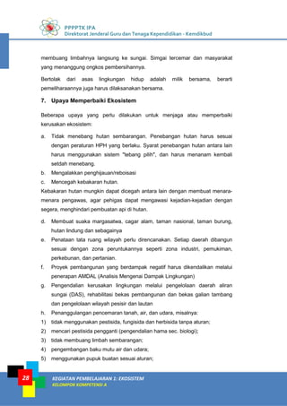 PPPPTK IPA
Direktorat Jenderal Guru dan Tenaga Kependidikan - Kemdikbud
KEGIATAN PEMBELAJARAN 1: EKOSISTEM
KELOMPOK KOMPETENSI A
28
membuang limbahnya langsung ke sungai. Simgai tercemar dan masyarakat
yang menanggung ongkos pembersihannya.
Bertolak dari asas lingkungan hidup adalah milik bersama, berarti
pemeliharaannya juga harus dilaksanakan bersama.
7. Upaya Memperbaiki Ekosistem
Beberapa upaya yang perlu dilakukan untuk menjaga atau memperbaiki
kerusakan ekosistem:
a. Tidak menebang hutan sembarangan. Penebangan hutan harus sesuai
dengan peraturan HPH yang berlaku. Syarat penebangan hutan antara lain
harus menggunakan sistem "tebang pilih", dan harus menanam kembali
setdah menebang.
b. Mengalakkan penghijauan/reboisasi
c. Mencegah kebakaran hutan.
Kebakaran hutan mungkin dapat dicegah antara lain dengan membuat menara-
menara pengawas, agar pehigas dapat mengawasi kejadian-kejadian dengan
segera, menghindari pembuatan api di hutan.
d. Membuat suaka margasatwa, cagar alam, taman nasional, taman burung,
hutan lindung dan sebagainya
e. Penataan tata ruang wilayah perlu direncanakan. Setiap daerah dibangun
sesuai dengan zona peruntukannya seperti zona industri, pemukiman,
perkebunan, dan pertanian.
f. Proyek pembangunan yang berdampak negatif harus dikendalikan melalui
penerapan AMDAL (Analisis Mengenai Dampak Lingkungan)
g. Pengendalian kerusakan lingkungan melalui pengelolaan daerah aliran
sungai (DAS), rehabilitasi bekas pembangunan dan bekas galian tambang
dan pengelolaan wilayah pesisir dan lautan
h. Penanggulangan pencemaran tanah, air, dan udara, misalnya:
1) tidak menggunakan pestisida, fungisida dan herbisida tanpa aturan;
2) mencari pestisida pengganti (pengendalian hama sec. biologi);
3) tidak membuang limbah sembarangan;
4) pengembangan baku mutu air dan udara;
5) menggunakan pupuk buatan sesuai aturan;
 