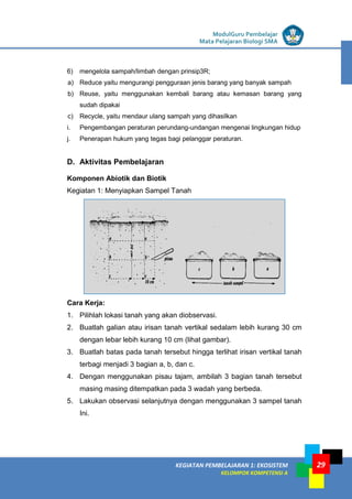 LISTRIK untuk SMP
KEGIATAN PEMBELAJARAN 1: EKOSISTEM
KELOMPOK KOMPETENSI A
ModulGuru Pembelajar
Mata Pelajaran Biologi SMA
29
6) mengelola sampah/limbah dengan prinsip3R;
a) Reduce yaitu mengurangi pengguraan jenis barang yang banyak sampah
b) Reuse, yaitu menggunakan kembali barang atau kemasan barang yang
sudah dipakai
c) Recycle, yaitu mendaur ulang sampah yang dihasilkan
i. Pengembangan peraturan perundang-undangan mengenai lingkungan hidup
j. Penerapan hukum yang tegas bagi pelanggar peraturan.
D. Aktivitas Pembelajaran
Komponen Abiotik dan Biotik
Kegiatan 1: Menyiapkan Sampel Tanah
Cara Kerja:
1. Pilihlah lokasi tanah yang akan diobservasi.
2. Buatlah galian atau irisan tanah vertikal sedalam lebih kurang 30 cm
dengan lebar lebih kurang 10 cm (lihat gambar).
3. Buatlah batas pada tanah tersebut hingga terlihat irisan vertikal tanah
terbagi menjadi 3 bagian a, b, dan c.
4. Dengan menggunakan pisau tajam, ambilah 3 bagian tanah tersebut
masing masing ditempatkan pada 3 wadah yang berbeda.
5. Lakukan observasi selanjutnya dengan menggunakan 3 sampel tanah
Ini.
 