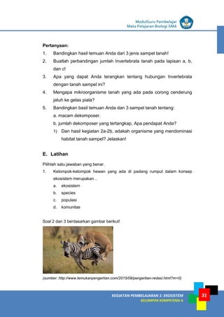LISTRIK untuk SMP
KEGIATAN PEMBELAJARAN 1: EKOSISTEM
KELOMPOK KOMPETENSI A
ModulGuru Pembelajar
Mata Pelajaran Biologi SMA
31
Pertanyaan:
1. Bandingkan hasil temuan Anda dari 3 jenis sampel tanah!
2. Buatlah perbandingan jumlah Invertebrata tanah pada lapisan a, b,
dan c!
3. Apa yang dapat Anda terangkan tentang hubungan Invertebrata
dengan tanah sampel ini?
4. Mengapa mikroorganisme tanah yang ada pada corong cenderung
jatuh ke gelas piala?
5. Bandingkan basil temuan Anda dan 3 sampel tanah tentang:
a. macam dekomposer.
b. jumlah dekomposer yang tertangkap, Apa pendapat Anda?
1) Dan hasil kegiatan 2a-2b, adakah organisme yang mendominasi
habitat tanah sampel? Jelaskan!
E. Latihan
Pilihlah satu jawaban yang benar.
1. Kelompok-kelompok hewan yang ada di padang rumput dalam konsep
ekosistem merupakan…
a. ekosistem
b. species
c. populasi
d. komunitas
Soal 2 dan 3 berdasarkan gambar berikut!
(sumber: http://www.temukanpengertian.com/2015/08/pengertian-redasi.html?m=0)
 