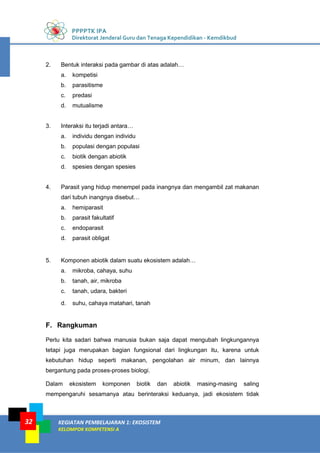 PPPPTK IPA
Direktorat Jenderal Guru dan Tenaga Kependidikan - Kemdikbud
KEGIATAN PEMBELAJARAN 1: EKOSISTEM
KELOMPOK KOMPETENSI A
32
2. Bentuk interaksi pada gambar di atas adalah…
a. kompetisi
b. parasitisme
c. predasi
d. mutualisme
3. Interaksi itu terjadi antara…
a. individu dengan individu
b. populasi dengan populasi
c. biotik dengan abiotik
d. spesies dengan spesies
4. Parasit yang hidup menempel pada inangnya dan mengambil zat makanan
dari tubuh inangnya disebut…
a. hemiparasit
b. parasit fakultatif
c. endoparasit
d. parasit obligat
5. Komponen abiotik dalam suatu ekosistem adalah…
a. mikroba, cahaya, suhu
b. tanah, air, mikroba
c. tanah, udara, bakteri
d. suhu, cahaya matahari, tanah
F. Rangkuman
Perlu kita sadari bahwa manusia bukan saja dapat mengubah lingkungannya
tetapi juga merupakan bagian fungsional dari lingkungan itu, karena untuk
kebutuhan hidup seperti makanan, pengolahan air minum, dan lainnya
bergantung pada proses-proses biologi.
Dalam ekosistem komponen biotik dan abiotik masing-masing saling
mempengaruhi sesamanya atau berinteraksi keduanya, jadi ekosistem tidak
 