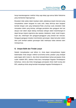 LISTRIK untuk SMP
KEGIATAN PEMBELAJARAN 1: EKOSISTEM
KELOMPOK KOMPETENSI A
ModulGuru Pembelajar
Mata Pelajaran Biologi SMA
33
hanya keanekaragaman makhluk hidup saja tetapi juga semua faktor fisikokimia
yang membentuk lingkungannya.
Ekosistem tidak selalui dalam keadaan stabil, adakalanya terjadi intervensi yang
menyebabkan sistem bergeser ke suatu arah, tetapi akhirnya akan bergeser
kembali dengan arah yang berlawanan.Pada umumnya suatu ekosistem tidak
merupakan sistem yang tertutup, sehingga perubahan atau gangguan dari luar
ataupun dari dalam dapat datang membawa selingan dalam keseimbangan.ini
dapat berupa migrasi organisme atau spesies, kebakaran, banjir, tanah longsor,
hujan abu, kekeringan dan gangguan-ganggguan yang berasal dari manusia.
Gangguan-gangguan tersebut menimbulkan goncangan, tetapi kemudian sistem
akan pulih kembali asalkan goncangan tidak melampaui batas toleransi alam
meresponnya.
G. Umpan Balik dan Tindak Lanjut
Setelah menyelesaikan soal latihan ini, Anda dapat memperkirakan tingkat
keberhasilan Anda dengan melihat kunci/rambu-rambu jawaban yang terdapat
pada bagian akhir modul ini. Jika Anda memperkirakan bahwa pencapaian Anda
sudah melebihi 85%, silahkan Anda terus mempelajari Kegiatan Pembelajaran
berikutnya, namun jika Anda menganggap pencapaian Anda masih kurang dari
85%, sebaiknya Anda ulangi kembali mempelajari kegiatan Pembelajaran ini.
 